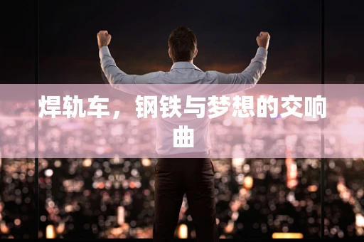 焊轨车，钢铁与梦想的交响曲