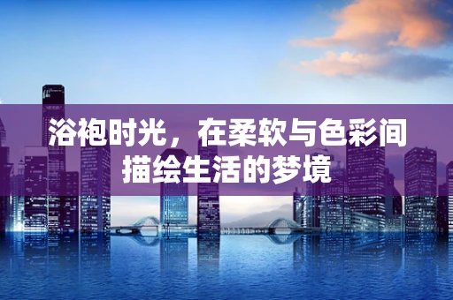 浴袍时光，在柔软与色彩间描绘生活的梦境