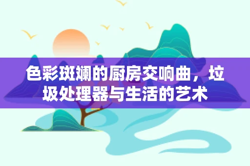 色彩斑斓的厨房交响曲，垃圾处理器与生活的艺术