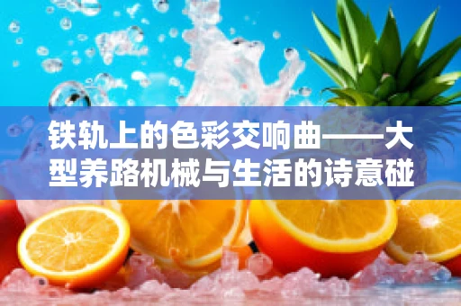 铁轨上的色彩交响曲——大型养路机械与生活的诗意碰撞