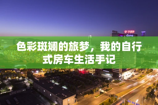 色彩斑斓的旅梦，我的自行式房车生活手记