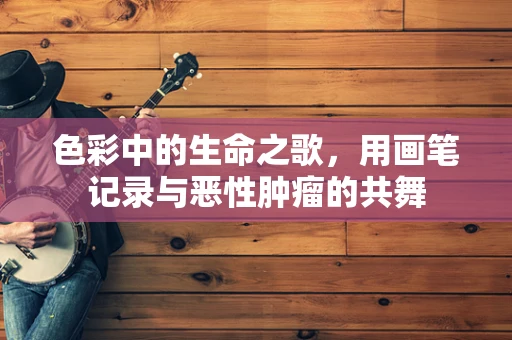 色彩中的生命之歌，用画笔记录与恶性肿瘤的共舞