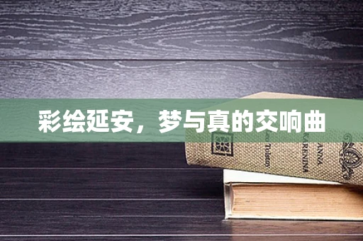 彩绘延安，梦与真的交响曲