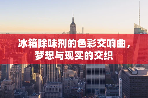 冰箱除味剂的色彩交响曲，梦想与现实的交织