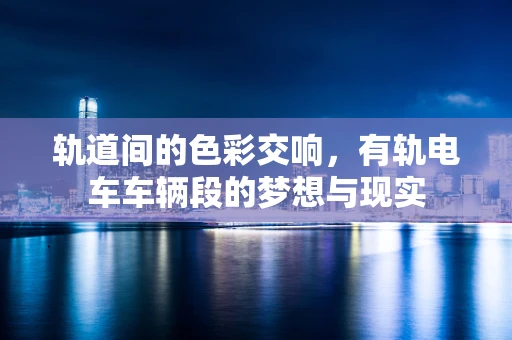 轨道间的色彩交响，有轨电车车辆段的梦想与现实