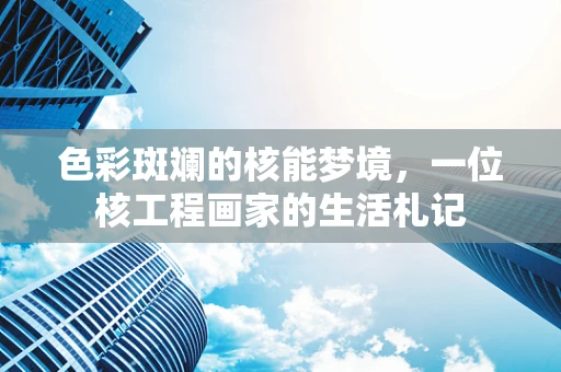 色彩斑斓的核能梦境，一位核工程画家的生活札记