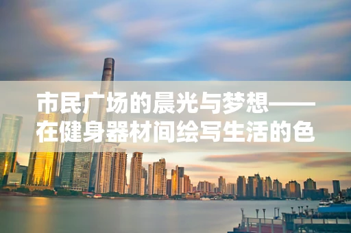 市民广场的晨光与梦想——在健身器材间绘写生活的色彩