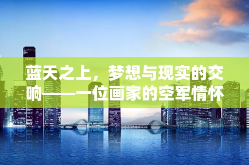 蓝天之上，梦想与现实的交响——一位画家的空军情怀