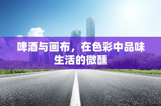 啤酒与画布，在色彩中品味生活的微醺