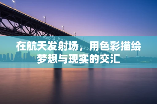 在航天发射场，用色彩描绘梦想与现实的交汇