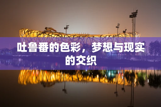 吐鲁番的色彩，梦想与现实的交织