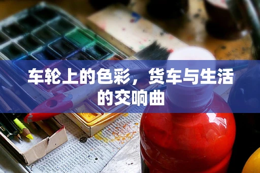 车轮上的色彩，货车与生活的交响曲
