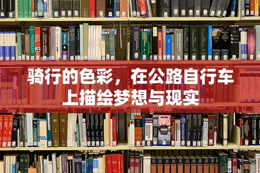 骑行的色彩，在公路自行车上描绘梦想与现实