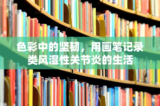 色彩中的坚韧，用画笔记录类风湿性关节炎的生活