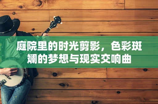 庭院里的时光剪影，色彩斑斓的梦想与现实交响曲