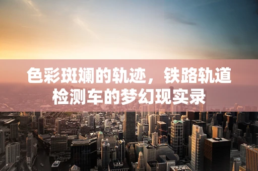 色彩斑斓的轨迹，铁路轨道检测车的梦幻现实录