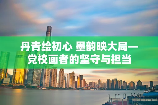 丹青绘初心 墨韵映大局—党校画者的坚守与担当